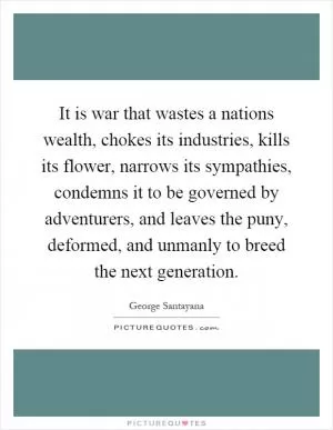 It is war that wastes a nations wealth, chokes its industries, kills its flower, narrows its sympathies, condemns it to be governed by adventurers, and leaves the puny, deformed, and unmanly to breed the next generation Picture Quote #1