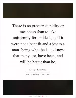 There is no greater stupidity or meanness than to take uniformity for an ideal, as if it were not a benefit and a joy to a man, being what he is, to know that many are, have been, and will be better than he Picture Quote #1
