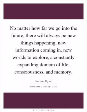 No matter how far we go into the future, there will always be new things happening, new information coming in, new worlds to explore, a constantly expanding domain of life, consciousness, and memory Picture Quote #1