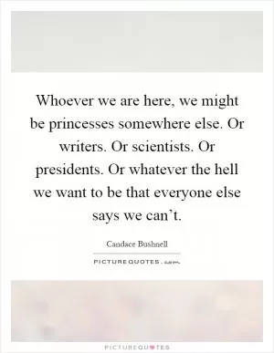 Whoever we are here, we might be princesses somewhere else. Or writers. Or scientists. Or presidents. Or whatever the hell we want to be that everyone else says we can’t Picture Quote #1