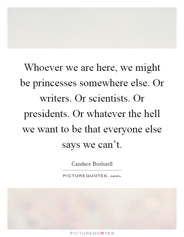 Whoever we are here, we might be princesses somewhere else. Or writers. Or scientists. Or presidents. Or whatever the hell we want to be that everyone else says we can't Picture Quote #1