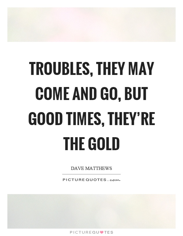 Troubles, they may come and go, but good times, they're the gold Picture Quote #1