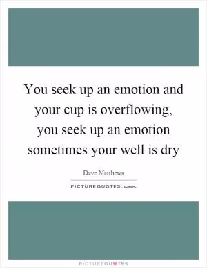 You seek up an emotion and your cup is overflowing, you seek up an emotion sometimes your well is dry Picture Quote #1