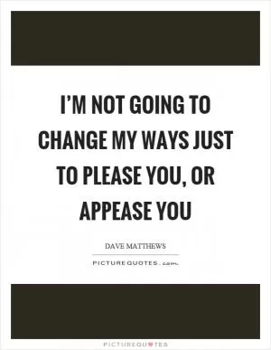 I’m not going to change my ways just to please you, or appease you Picture Quote #1