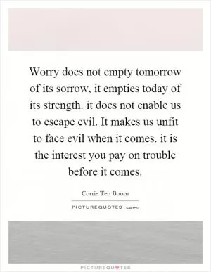 Worry does not empty tomorrow of its sorrow, it empties today of its strength. it does not enable us to escape evil. It makes us unfit to face evil when it comes. it is the interest you pay on trouble before it comes Picture Quote #1