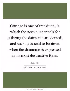 Our age is one of transition, in which the normal channels for utilizing the daimonic are denied; and such ages tend to be times when the daimonic is expressed in its most destructive form Picture Quote #1