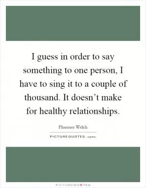 I guess in order to say something to one person, I have to sing it to a couple of thousand. It doesn’t make for healthy relationships Picture Quote #1
