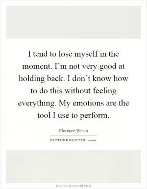 I tend to lose myself in the moment. I’m not very good at holding back. I don’t know how to do this without feeling everything. My emotions are the tool I use to perform Picture Quote #1