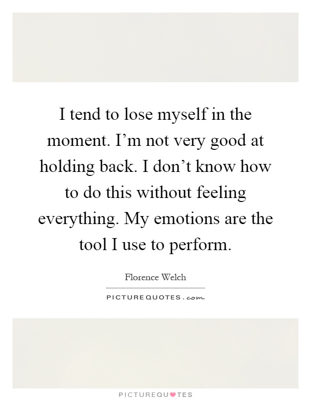 I tend to lose myself in the moment. I'm not very good at holding back. I don't know how to do this without feeling everything. My emotions are the tool I use to perform Picture Quote #1