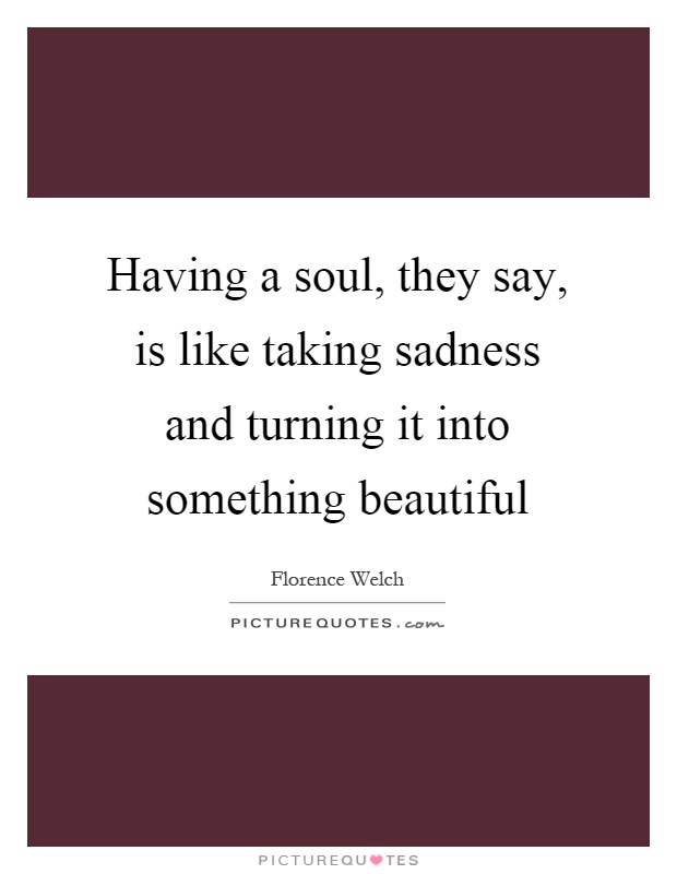 Having a soul, they say, is like taking sadness and turning it into something beautiful Picture Quote #1