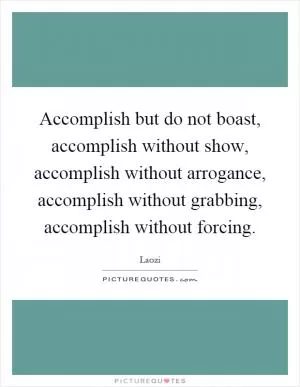 Accomplish but do not boast, accomplish without show, accomplish without arrogance, accomplish without grabbing, accomplish without forcing Picture Quote #1