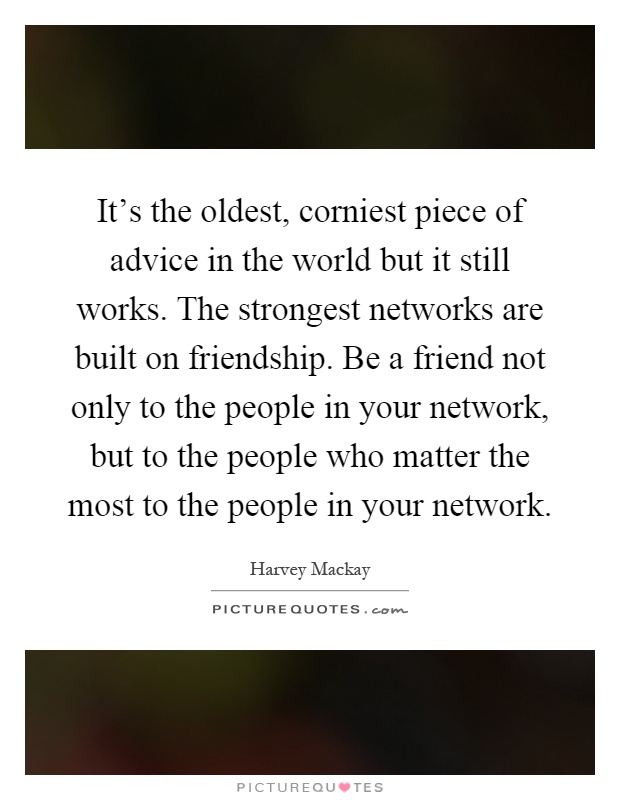 It's the oldest, corniest piece of advice in the world but it still works. The strongest networks are built on friendship. Be a friend not only to the people in your network, but to the people who matter the most to the people in your network Picture Quote #1