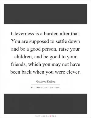 Cleverness is a burden after that. You are supposed to settle down and be a good person, raise your children, and be good to your friends, which you may not have been back when you were clever Picture Quote #1