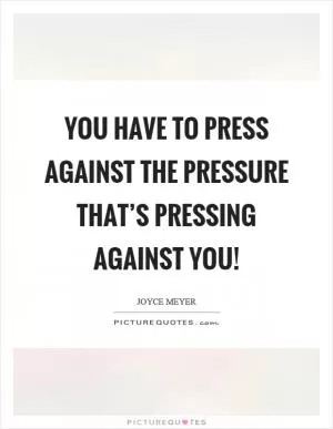 You have to press against the pressure that’s pressing against you! Picture Quote #1