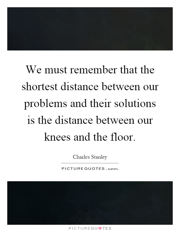 We must remember that the shortest distance between our problems and their solutions is the distance between our knees and the floor Picture Quote #1