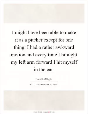 I might have been able to make it as a pitcher except for one thing: I had a rather awkward motion and every time I brought my left arm forward I hit myself in the ear Picture Quote #1