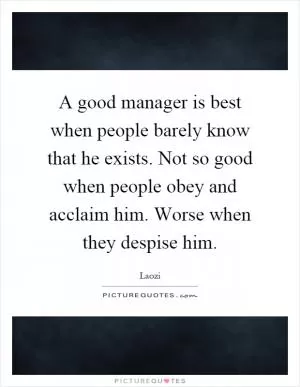 A good manager is best when people barely know that he exists. Not so good when people obey and acclaim him. Worse when they despise him Picture Quote #1