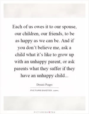 Each of us owes it to our spouse, our children, our friends, to be as happy as we can be. And if you don’t believe me, ask a child what it’s like to grow up with an unhappy parent, or ask parents what they suffer if they have an unhappy child Picture Quote #1