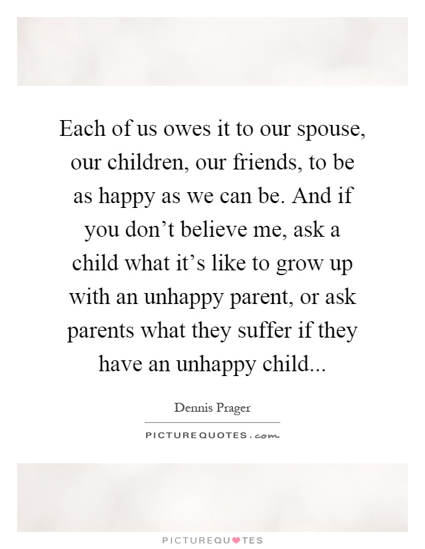 Each of us owes it to our spouse, our children, our friends, to be as happy as we can be. And if you don't believe me, ask a child what it's like to grow up with an unhappy parent, or ask parents what they suffer if they have an unhappy child Picture Quote #1