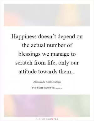 Happiness doesn’t depend on the actual number of blessings we manage to scratch from life, only our attitude towards them Picture Quote #1