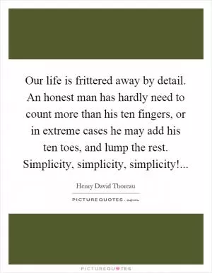 Our life is frittered away by detail. An honest man has hardly need to count more than his ten fingers, or in extreme cases he may add his ten toes, and lump the rest. Simplicity, simplicity, simplicity! Picture Quote #1