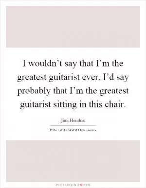 I wouldn’t say that I’m the greatest guitarist ever. I’d say probably that I’m the greatest guitarist sitting in this chair Picture Quote #1