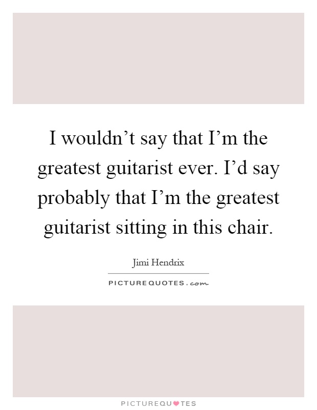 I wouldn't say that I'm the greatest guitarist ever. I'd say probably that I'm the greatest guitarist sitting in this chair Picture Quote #1