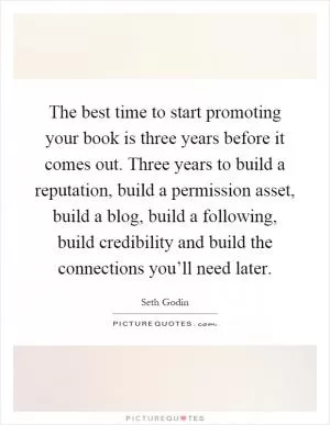 The best time to start promoting your book is three years before it comes out. Three years to build a reputation, build a permission asset, build a blog, build a following, build credibility and build the connections you’ll need later Picture Quote #1