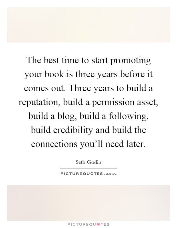 The best time to start promoting your book is three years before it comes out. Three years to build a reputation, build a permission asset, build a blog, build a following, build credibility and build the connections you'll need later Picture Quote #1