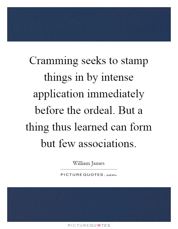 Cramming seeks to stamp things in by intense application immediately before the ordeal. But a thing thus learned can form but few associations Picture Quote #1