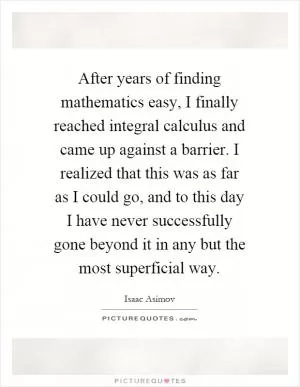After years of finding mathematics easy, I finally reached integral calculus and came up against a barrier. I realized that this was as far as I could go, and to this day I have never successfully gone beyond it in any but the most superficial way Picture Quote #1