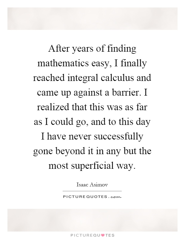 After years of finding mathematics easy, I finally reached integral calculus and came up against a barrier. I realized that this was as far as I could go, and to this day I have never successfully gone beyond it in any but the most superficial way Picture Quote #1