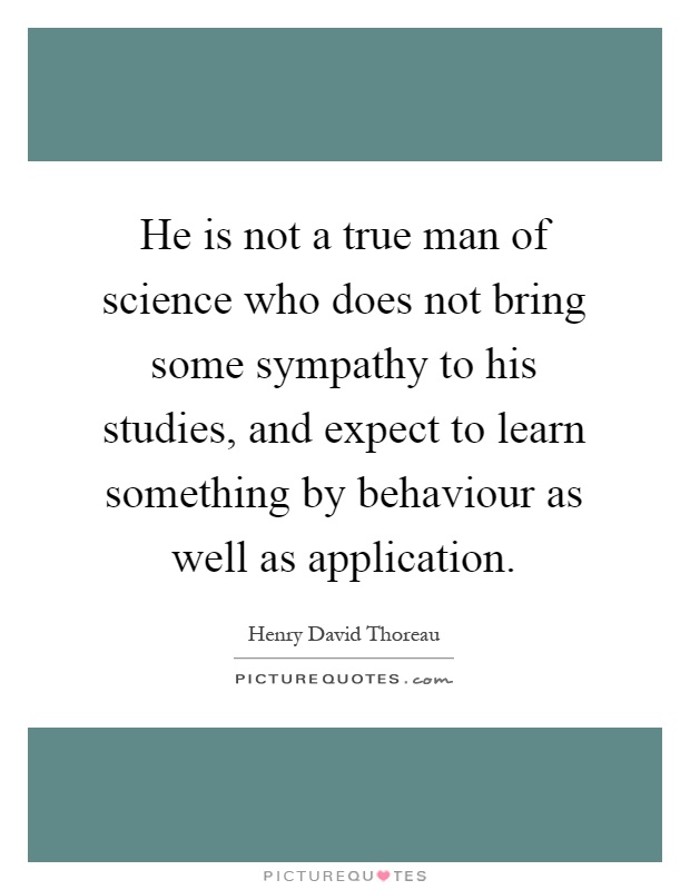 He is not a true man of science who does not bring some sympathy to his studies, and expect to learn something by behaviour as well as application Picture Quote #1