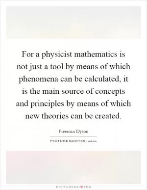 For a physicist mathematics is not just a tool by means of which phenomena can be calculated, it is the main source of concepts and principles by means of which new theories can be created Picture Quote #1