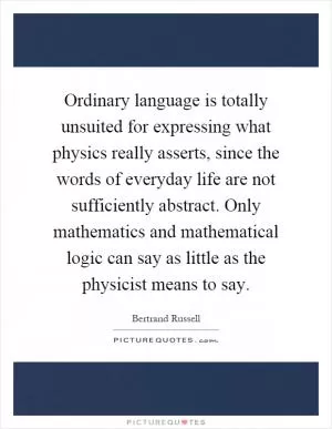 Ordinary language is totally unsuited for expressing what physics really asserts, since the words of everyday life are not sufficiently abstract. Only mathematics and mathematical logic can say as little as the physicist means to say Picture Quote #1