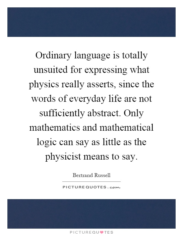 Ordinary language is totally unsuited for expressing what physics really asserts, since the words of everyday life are not sufficiently abstract. Only mathematics and mathematical logic can say as little as the physicist means to say Picture Quote #1