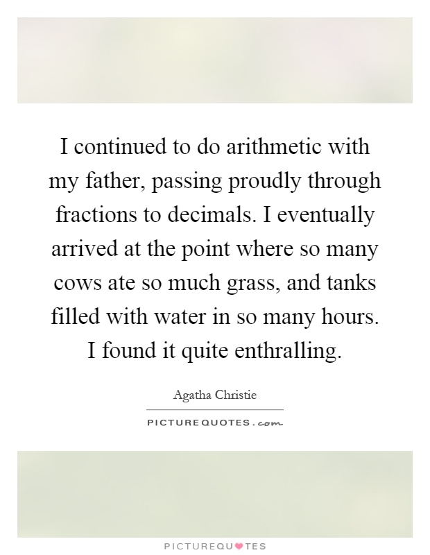 I continued to do arithmetic with my father, passing proudly through fractions to decimals. I eventually arrived at the point where so many cows ate so much grass, and tanks filled with water in so many hours. I found it quite enthralling Picture Quote #1