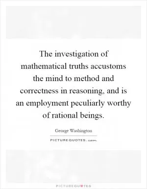 The investigation of mathematical truths accustoms the mind to method and correctness in reasoning, and is an employment peculiarly worthy of rational beings Picture Quote #1