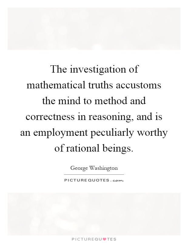The investigation of mathematical truths accustoms the mind to method and correctness in reasoning, and is an employment peculiarly worthy of rational beings Picture Quote #1