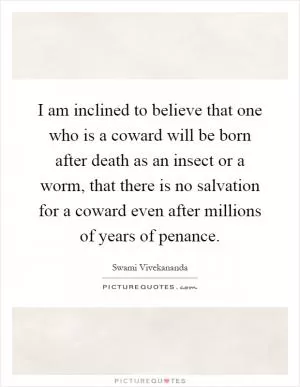 I am inclined to believe that one who is a coward will be born after death as an insect or a worm, that there is no salvation for a coward even after millions of years of penance Picture Quote #1