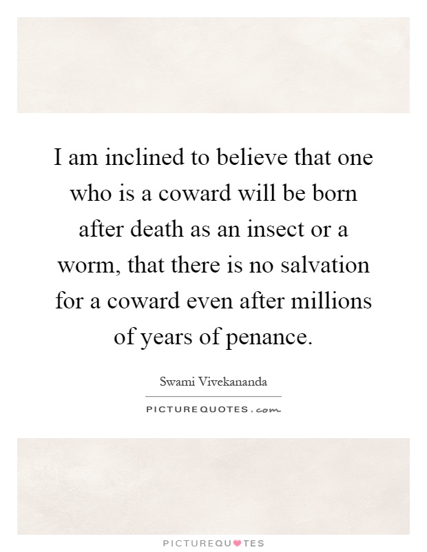 I am inclined to believe that one who is a coward will be born after death as an insect or a worm, that there is no salvation for a coward even after millions of years of penance Picture Quote #1