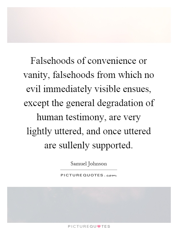 Falsehoods of convenience or vanity, falsehoods from which no evil immediately visible ensues, except the general degradation of human testimony, are very lightly uttered, and once uttered are sullenly supported Picture Quote #1