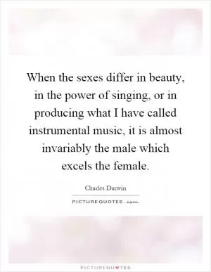 When the sexes differ in beauty, in the power of singing, or in producing what I have called instrumental music, it is almost invariably the male which excels the female Picture Quote #1