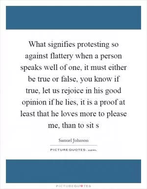 What signifies protesting so against flattery when a person speaks well of one, it must either be true or false, you know if true, let us rejoice in his good opinion if he lies, it is a proof at least that he loves more to please me, than to sit s Picture Quote #1