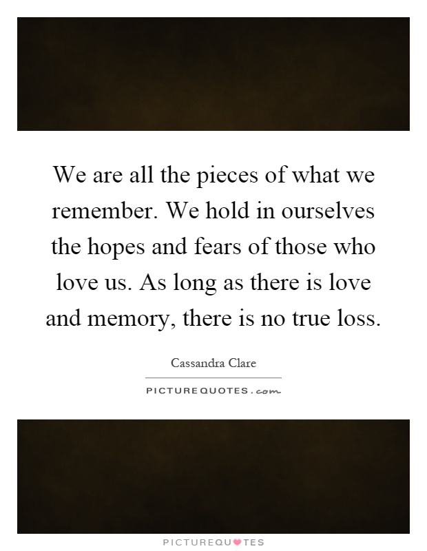 We are all the pieces of what we remember. We hold in ourselves the hopes and fears of those who love us. As long as there is love and memory, there is no true loss Picture Quote #1