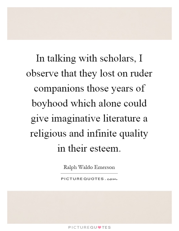In talking with scholars, I observe that they lost on ruder companions those years of boyhood which alone could give imaginative literature a religious and infinite quality in their esteem Picture Quote #1