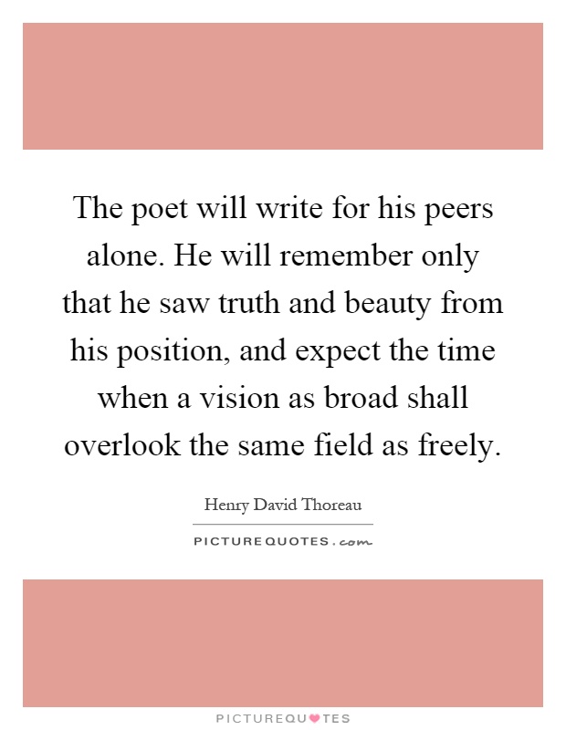 The poet will write for his peers alone. He will remember only that he saw truth and beauty from his position, and expect the time when a vision as broad shall overlook the same field as freely Picture Quote #1
