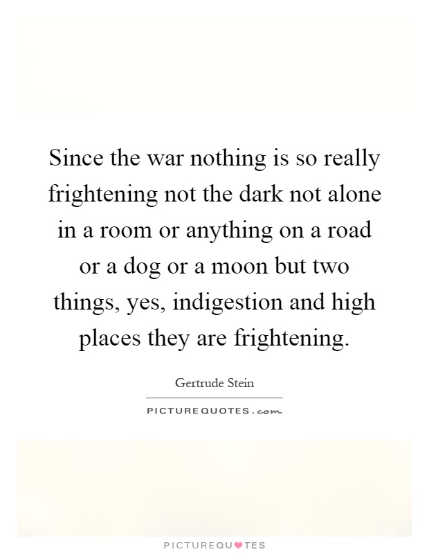 Since the war nothing is so really frightening not the dark not alone in a room or anything on a road or a dog or a moon but two things, yes, indigestion and high places they are frightening Picture Quote #1