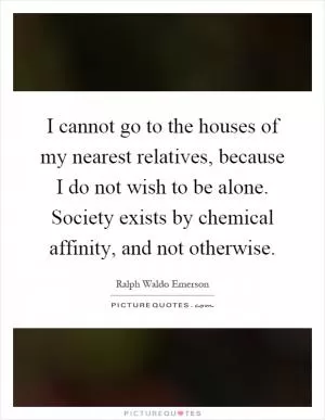 I cannot go to the houses of my nearest relatives, because I do not wish to be alone. Society exists by chemical affinity, and not otherwise Picture Quote #1