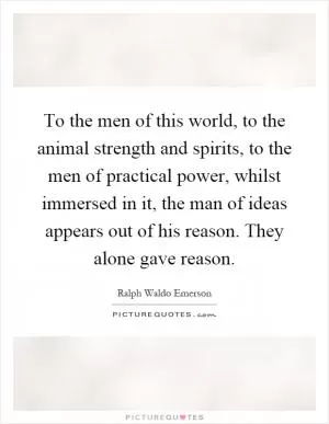To the men of this world, to the animal strength and spirits, to the men of practical power, whilst immersed in it, the man of ideas appears out of his reason. They alone gave reason Picture Quote #1
